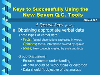 Keys to Successfully Using the
New Seven Q.C. Tools
Slide 4 0f 5
Obtaining appropriate verbal data
Three types of verbal data:
- Facts; factual observations expressed in words
- Opinions; factual information colored by opinion
- Ideas; New concepts created by analyzing facts
.Group Discussions:
- Ensures common understanding
- All data should be without bias or distortion
- Data should fit objective of the analysis
4 Specific Keys (cont.)
 