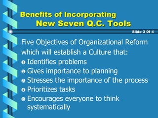 Five Objectives of Organizational Reform
which will establish a Culture that:
Gives importance to planning
Stresses the importance of the process
Prioritizes tasks
Encourages everyone to think
systematically
Benefits of Incorporating
New Seven Q.C. Tools
Slide 3 0f 4
Identifies problems
 