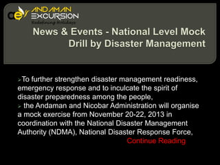 To

further strengthen disaster management readiness,
emergency response and to inculcate the spirit of
disaster preparedness among the people,
 the Andaman and Nicobar Administration will organise
a mock exercise from November 20-22, 2013 in
coordination with the National Disaster Management
Authority (NDMA), National Disaster Response Force,
Continue Reading

 