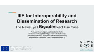 IIIF for Interoperability and
Dissemination of Research
Results
The NewsEye European Project Use Case
Axel Jean-Caurant (Université de La Rochelle)
Guillaume Michez (Bibliothèque Nationale de France)
Jean-Philippe Moreux (Bibliothèque Nationale de France)
Nejma Omari (Université Paul-Valéry Montpellier 3)
This project has received funding from the
European Union’s Horizon 2020 research and
innovation programme under grant agreement No
770299.
 