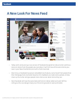 A New Look For News Feed




                •    Today we’re announcing a new version of Facebook designed to reduce clutter and focus
                     more on stories from the people you care about. You’ll still see all the same stories you
                     saw in your News Feed before, but with a fresh new look.

                •    Over time, as Facebook has grown and added new features, we’ve heard from people that
                     their homepage feels cluttered. Based on this feedback, we made some updates to help
                     clean up the clutter and give people more choice over what stories they see.

                •    Now Facebook will have the same look and feel on mobile, tablet and web. We’ll be
                     rolling out the new design slowly over the coming weeks on web and mobile.




© 2013 Facebook, Inc. All rights reserved. Product speciﬁcations subject to change without notice.               1
 
