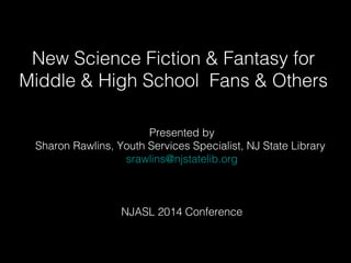 New Science Fiction & Fantasy for 
Middle & High School Fans & Others 
Presented by 
Sharon Rawlins, Youth Services Specialist, NJ State Library 
srawlins@njstatelib.org 
NJASL 2014 Conference 
 