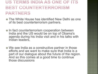  The White House has identified New Delhi as one
of its best counterterrorism partners.
 In fact counterterrorism cooperation between
India and the US would be on top of Obama's
agenda during his India visit and in his talks with
Indian leaders,
 We see India as a constructive partner in those
efforts and we want to make sure that India is a
part of our dialogue about the future of the region.
And so this comes at a good time to continue
those discussions
 
