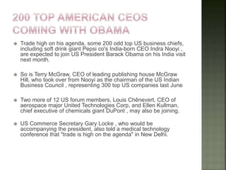  Trade high on his agenda, some 200 odd top US business chiefs,
including soft drink giant Pepsi co's India-born CEO Indra Nooyi ,
are expected to join US President Barack Obama on his India visit
next month.
 So is Terry McGraw, CEO of leading publishing house McGraw
Hill, who took over from Nooyi as the chairman of the US Indian
Business Council , representing 300 top US companies last June
 Two more of 12 US forum members, Louis Chênevert, CEO of
aerospace major United Technologies Corp, and Ellen Kullman,
chief executive of chemicals giant DuPont , may also be joining.
 US Commerce Secretary Gary Locke , who would be
accompanying the president, also told a medical technology
conference that "trade is high on the agenda" in New Delhi.
 