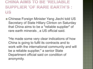  Chinese Foreign Minister Yang Jiechi told US
Secretary of State Hillary Clinton on Saturday
that China aims to be a "reliable supplier" of
rare earth minerals , a US official said.
"He made some very clear indications of how
China is going to fulfil its contracts and to
work with the international community and will
be a reliable supplier," a senior State
Department official said on condition of
anonymity.
 