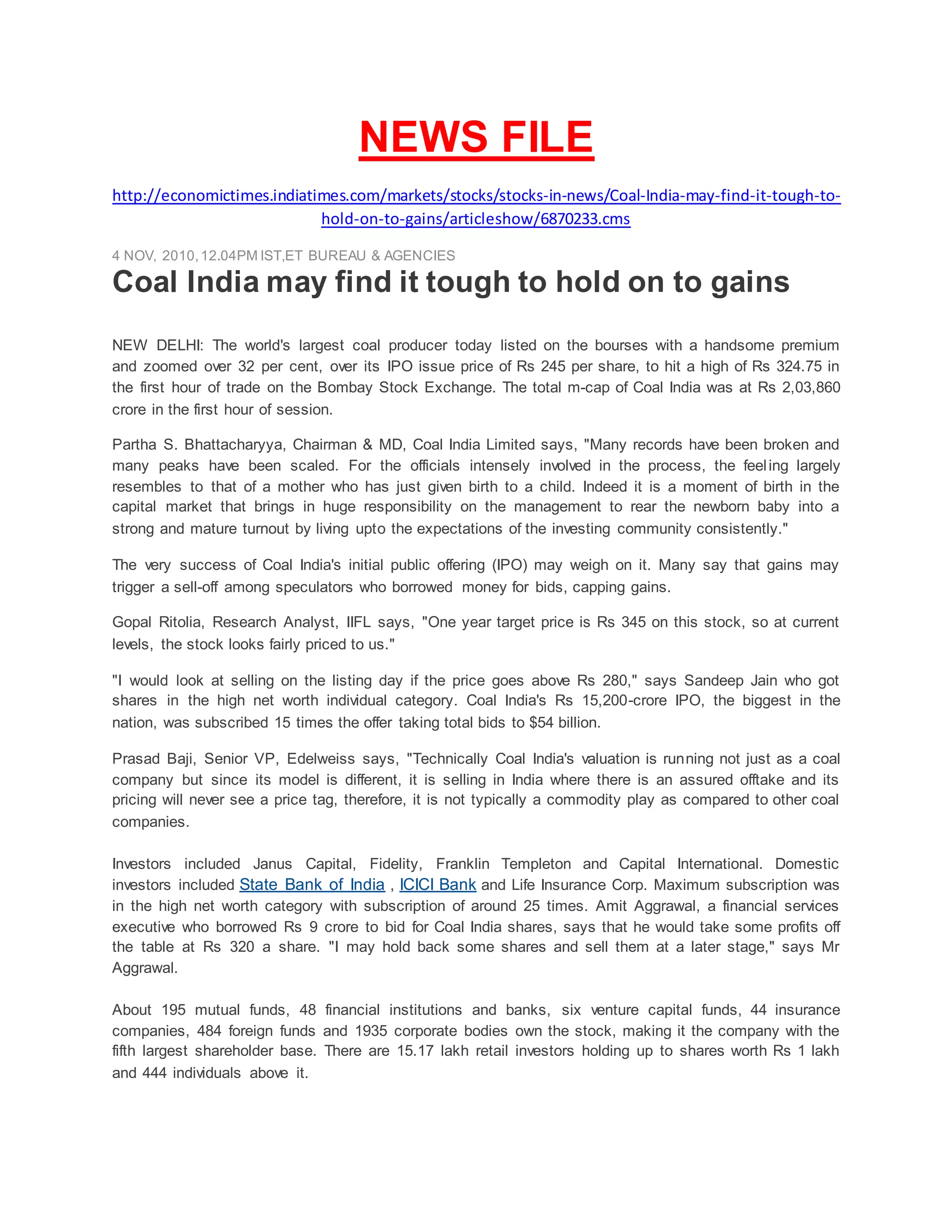 NEWS FILE
http://economictimes.indiatimes.com/markets/stocks/stocks-in-news/Coal-India-may-find-it-tough-to-
hold-on-to-gains/articleshow/6870233.cms
4 NOV, 2010,12.04PM IST,ET BUREAU & AGENCIES
Coal India may find it tough to hold on to gains
NEW DELHI: The world's largest coal producer today listed on the bourses with a handsome premium
and zoomed over 32 per cent, over its IPO issue price of Rs 245 per share, to hit a high of Rs 324.75 in
the first hour of trade on the Bombay Stock Exchange. The total m-cap of Coal India was at Rs 2,03,860
crore in the first hour of session.
Partha S. Bhattacharyya, Chairman & MD, Coal India Limited says, "Many records have been broken and
many peaks have been scaled. For the officials intensely involved in the process, the feeling largely
resembles to that of a mother who has just given birth to a child. Indeed it is a moment of birth in the
capital market that brings in huge responsibility on the management to rear the newborn baby into a
strong and mature turnout by living upto the expectations of the investing community consistently."
The very success of Coal India's initial public offering (IPO) may weigh on it. Many say that gains may
trigger a sell-off among speculators who borrowed money for bids, capping gains.
Gopal Ritolia, Research Analyst, IIFL says, "One year target price is Rs 345 on this stock, so at current
levels, the stock looks fairly priced to us."
"I would look at selling on the listing day if the price goes above Rs 280," says Sandeep Jain who got
shares in the high net worth individual category. Coal India's Rs 15,200-crore IPO, the biggest in the
nation, was subscribed 15 times the offer taking total bids to $54 billion.
Prasad Baji, Senior VP, Edelweiss says, "Technically Coal India's valuation is running not just as a coal
company but since its model is different, it is selling in India where there is an assured offtake and its
pricing will never see a price tag, therefore, it is not typically a commodity play as compared to other coal
companies.
Investors included Janus Capital, Fidelity, Franklin Templeton and Capital International. Domestic
investors included State Bank of India , ICICI Bank and Life Insurance Corp. Maximum subscription was
in the high net worth category with subscription of around 25 times. Amit Aggrawal, a financial services
executive who borrowed Rs 9 crore to bid for Coal India shares, says that he would take some profits off
the table at Rs 320 a share. "I may hold back some shares and sell them at a later stage," says Mr
Aggrawal.
About 195 mutual funds, 48 financial institutions and banks, six venture capital funds, 44 insurance
companies, 484 foreign funds and 1935 corporate bodies own the stock, making it the company with the
fifth largest shareholder base. There are 15.17 lakh retail investors holding up to shares worth Rs 1 lakh
and 444 individuals above it.
 