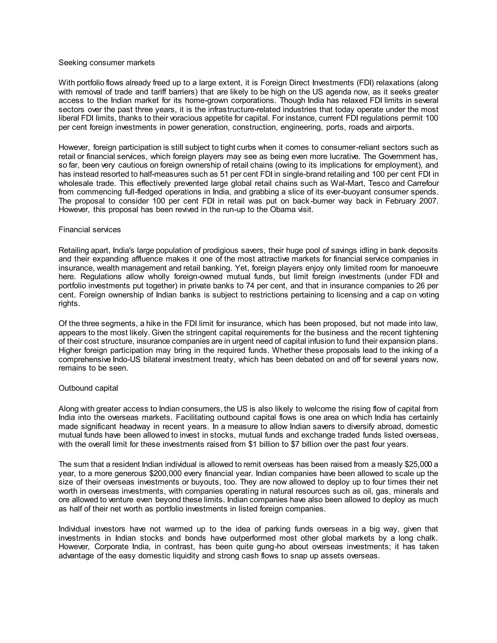 Seeking consumer markets
With portfolio flows already freed up to a large extent, it is Foreign Direct Investments (FDI) relaxations (along
with removal of trade and tariff barriers) that are likely to be high on the US agenda now, as it seeks greater
access to the Indian market for its home-grown corporations. Though India has relaxed FDI limits in several
sectors over the past three years, it is the infrastructure-related industries that today operate under the most
liberal FDI limits, thanks to their voracious appetite for capital. For instance, current FDI regulations permit 100
per cent foreign investments in power generation, construction, engineering, ports, roads and airports.
However, foreign participation is still subject to tight curbs when it comes to consumer-reliant sectors such as
retail or financial services, which foreign players may see as being even more lucrative. The Government has,
so far, been very cautious on foreign ownership of retail chains (owing to its implications for employment), and
has instead resorted to half-measures such as 51 per cent FDI in single-brand retailing and 100 per cent FDI in
wholesale trade. This effectively prevented large global retail chains such as Wal-Mart, Tesco and Carrefour
from commencing full-fledged operations in India, and grabbing a slice of its ever-buoyant consumer spends.
The proposal to consider 100 per cent FDI in retail was put on back-burner way back in February 2007.
However, this proposal has been revived in the run-up to the Obama visit.
Financial services
Retailing apart, India's large population of prodigious savers, their huge pool of savings idling in bank deposits
and their expanding affluence makes it one of the most attractive markets for financial service companies in
insurance, wealth management and retail banking. Yet, foreign players enjoy only limited room for manoeuvre
here. Regulations allow wholly foreign-owned mutual funds, but limit foreign investments (under FDI and
portfolio investments put together) in private banks to 74 per cent, and that in insurance companies to 26 per
cent. Foreign ownership of Indian banks is subject to restrictions pertaining to licensing and a cap on voting
rights.
Of the three segments, a hike in the FDI limit for insurance, which has been proposed, but not made into law,
appears to the most likely. Given the stringent capital requirements for the business and the recent tightening
of their cost structure, insurance companies are in urgent need of capital infusion to fund their expansion plans.
Higher foreign participation may bring in the required funds. Whether these proposals lead to the inking of a
comprehensive Indo-US bilateral investment treaty, which has been debated on and off for several years now,
remains to be seen.
Outbound capital
Along with greater access to Indian consumers, the US is also likely to welcome the rising flow of capital from
India into the overseas markets. Facilitating outbound capital flows is one area on which India has certainly
made significant headway in recent years. In a measure to allow Indian savers to diversify abroad, domestic
mutual funds have been allowed to invest in stocks, mutual funds and exchange traded funds listed overseas,
with the overall limit for these investments raised from $1 billion to $7 billion over the past four years.
The sum that a resident Indian individual is allowed to remit overseas has been raised from a measly $25,000 a
year, to a more generous $200,000 every financial year. Indian companies have been allowed to scale up the
size of their overseas investments or buyouts, too. They are now allowed to deploy up to four times their net
worth in overseas investments, with companies operating in natural resources such as oil, gas, minerals and
ore allowed to venture even beyond these limits. Indian companies have also been allowed to deploy as much
as half of their net worth as portfolio investments in listed foreign companies.
Individual investors have not warmed up to the idea of parking funds overseas in a big way, given that
investments in Indian stocks and bonds have outperformed most other global markets by a long chalk.
However, Corporate India, in contrast, has been quite gung-ho about overseas investments; it has taken
advantage of the easy domestic liquidity and strong cash flows to snap up assets overseas.
 