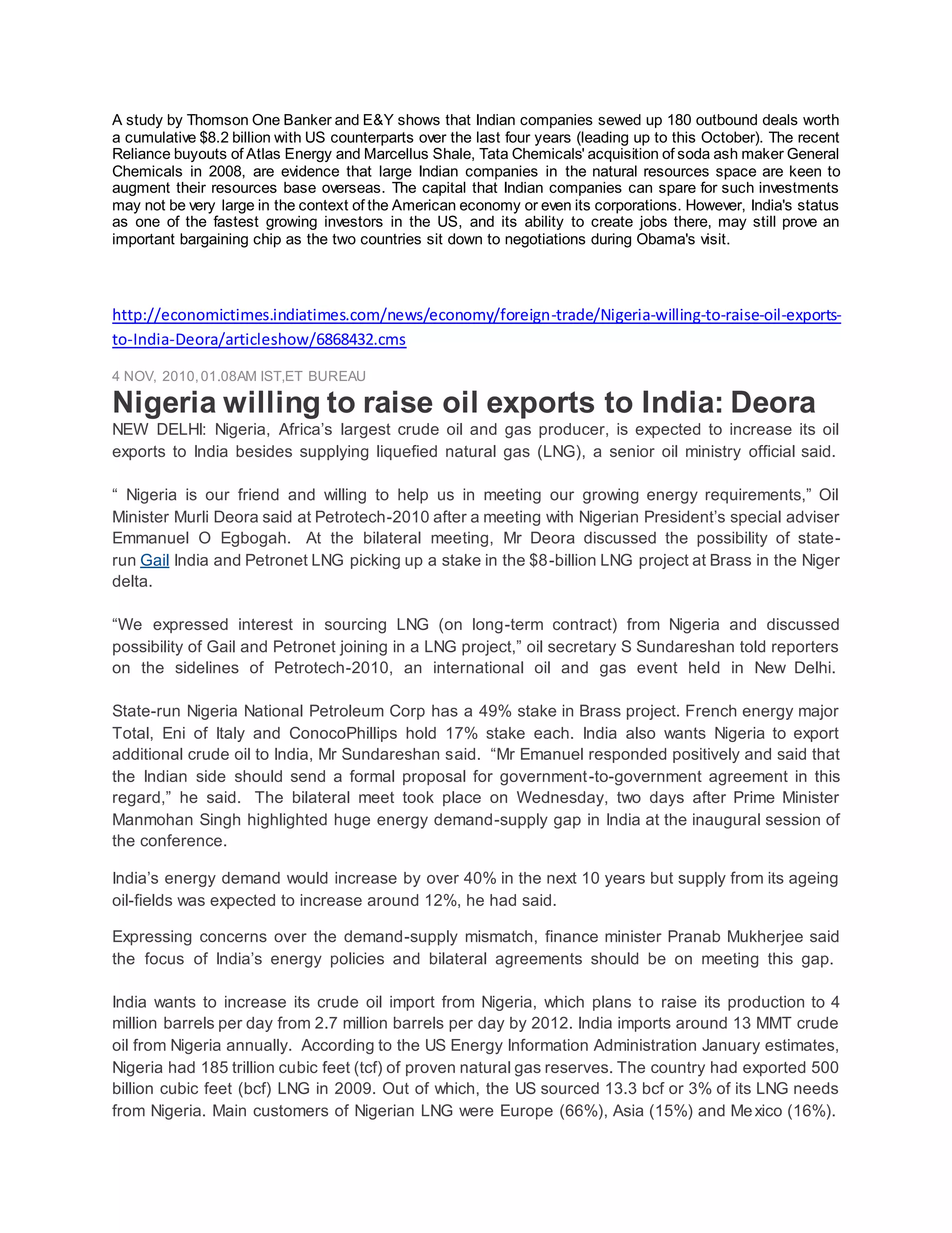 A study by Thomson One Banker and E&Y shows that Indian companies sewed up 180 outbound deals worth
a cumulative $8.2 billion with US counterparts over the last four years (leading up to this October). The recent
Reliance buyouts of Atlas Energy and Marcellus Shale, Tata Chemicals' acquisition of soda ash maker General
Chemicals in 2008, are evidence that large Indian companies in the natural resources space are keen to
augment their resources base overseas. The capital that Indian companies can spare for such investments
may not be very large in the context of the American economy or even its corporations. However, India's status
as one of the fastest growing investors in the US, and its ability to create jobs there, may still prove an
important bargaining chip as the two countries sit down to negotiations during Obama's visit.
http://economictimes.indiatimes.com/news/economy/foreign-trade/Nigeria-willing-to-raise-oil-exports-
to-India-Deora/articleshow/6868432.cms
4 NOV, 2010,01.08AM IST,ET BUREAU
Nigeria willing to raise oil exports to India: Deora
NEW DELHI: Nigeria, Africa’s largest crude oil and gas producer, is expected to increase its oil
exports to India besides supplying liquefied natural gas (LNG), a senior oil ministry official said.
“ Nigeria is our friend and willing to help us in meeting our growing energy requirements,” Oil
Minister Murli Deora said at Petrotech-2010 after a meeting with Nigerian President’s special adviser
Emmanuel O Egbogah. At the bilateral meeting, Mr Deora discussed the possibility of state-
run Gail India and Petronet LNG picking up a stake in the $8-billion LNG project at Brass in the Niger
delta.
“We expressed interest in sourcing LNG (on long-term contract) from Nigeria and discussed
possibility of Gail and Petronet joining in a LNG project,” oil secretary S Sundareshan told reporters
on the sidelines of Petrotech-2010, an international oil and gas event held in New Delhi.
State-run Nigeria National Petroleum Corp has a 49% stake in Brass project. French energy major
Total, Eni of Italy and ConocoPhillips hold 17% stake each. India also wants Nigeria to export
additional crude oil to India, Mr Sundareshan said. “Mr Emanuel responded positively and said that
the Indian side should send a formal proposal for government-to-government agreement in this
regard,” he said. The bilateral meet took place on Wednesday, two days after Prime Minister
Manmohan Singh highlighted huge energy demand-supply gap in India at the inaugural session of
the conference.
India’s energy demand would increase by over 40% in the next 10 years but supply from its ageing
oil-fields was expected to increase around 12%, he had said.
Expressing concerns over the demand-supply mismatch, finance minister Pranab Mukherjee said
the focus of India’s energy policies and bilateral agreements should be on meeting this gap.
India wants to increase its crude oil import from Nigeria, which plans to raise its production to 4
million barrels per day from 2.7 million barrels per day by 2012. India imports around 13 MMT crude
oil from Nigeria annually. According to the US Energy Information Administration January estimates,
Nigeria had 185 trillion cubic feet (tcf) of proven natural gas reserves. The country had exported 500
billion cubic feet (bcf) LNG in 2009. Out of which, the US sourced 13.3 bcf or 3% of its LNG needs
from Nigeria. Main customers of Nigerian LNG were Europe (66%), Asia (15%) and Mexico (16%).
 