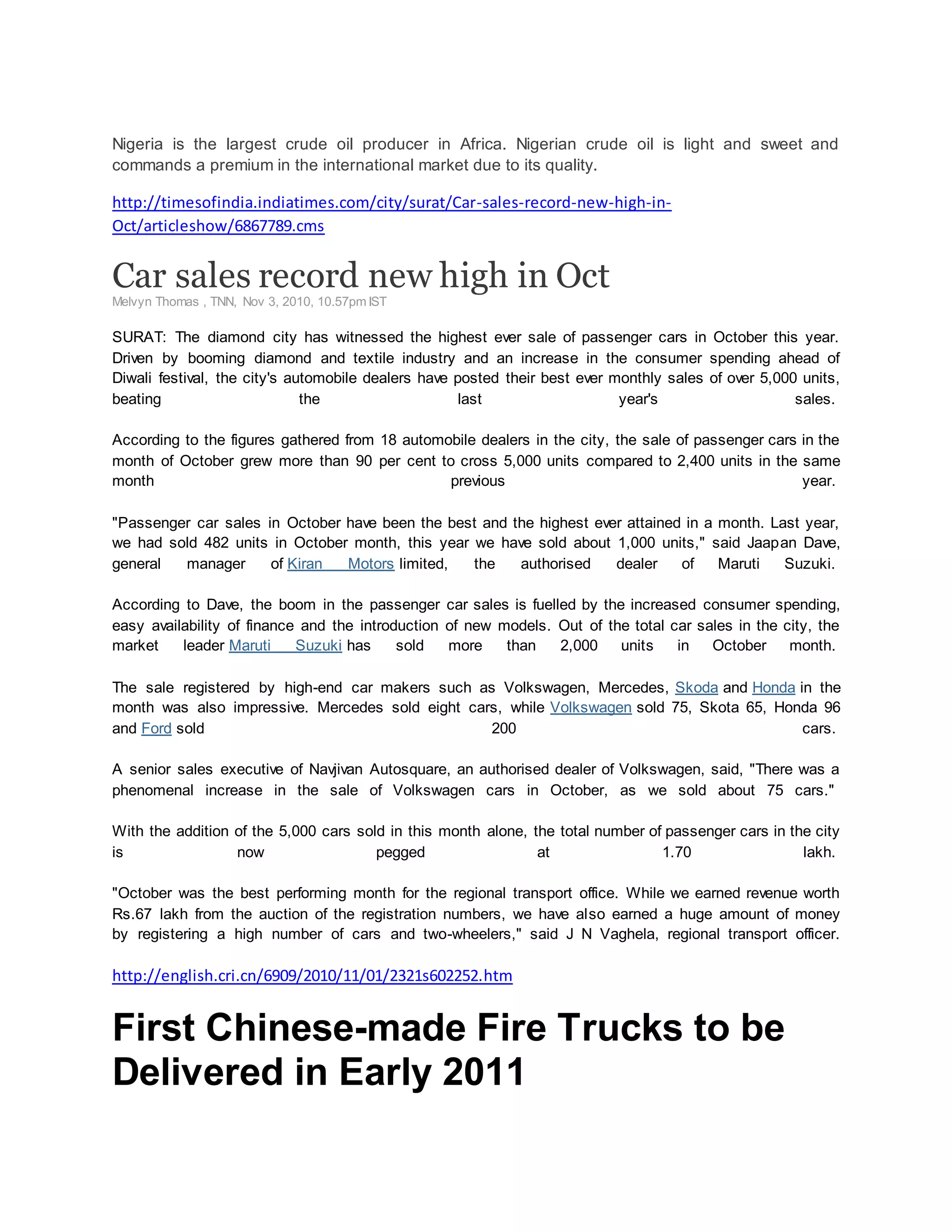 Nigeria is the largest crude oil producer in Africa. Nigerian crude oil is light and sweet and
commands a premium in the international market due to its quality.
http://timesofindia.indiatimes.com/city/surat/Car-sales-record-new-high-in-
Oct/articleshow/6867789.cms
Car sales record new high in Oct
Melvyn Thomas , TNN, Nov 3, 2010, 10.57pm IST
SURAT: The diamond city has witnessed the highest ever sale of passenger cars in October this year.
Driven by booming diamond and textile industry and an increase in the consumer spending ahead of
Diwali festival, the city's automobile dealers have posted their best ever monthly sales of over 5,000 units,
beating the last year's sales.
According to the figures gathered from 18 automobile dealers in the city, the sale of passenger cars in the
month of October grew more than 90 per cent to cross 5,000 units compared to 2,400 units in the same
month previous year.
"Passenger car sales in October have been the best and the highest ever attained in a month. Last year,
we had sold 482 units in October month, this year we have sold about 1,000 units," said Jaapan Dave,
general manager of Kiran Motors limited, the authorised dealer of Maruti Suzuki.
According to Dave, the boom in the passenger car sales is fuelled by the increased consumer spending,
easy availability of finance and the introduction of new models. Out of the total car sales in the city, the
market leader Maruti Suzuki has sold more than 2,000 units in October month.
The sale registered by high-end car makers such as Volkswagen, Mercedes, Skoda and Honda in the
month was also impressive. Mercedes sold eight cars, while Volkswagen sold 75, Skota 65, Honda 96
and Ford sold 200 cars.
A senior sales executive of Navjivan Autosquare, an authorised dealer of Volkswagen, said, "There was a
phenomenal increase in the sale of Volkswagen cars in October, as we sold about 75 cars."
With the addition of the 5,000 cars sold in this month alone, the total number of passenger cars in the city
is now pegged at 1.70 lakh.
"October was the best performing month for the regional transport office. While we earned revenue worth
Rs.67 lakh from the auction of the registration numbers, we have also earned a huge amount of money
by registering a high number of cars and two-wheelers," said J N Vaghela, regional transport officer.
http://english.cri.cn/6909/2010/11/01/2321s602252.htm
First Chinese-made Fire Trucks to be
Delivered in Early 2011
 