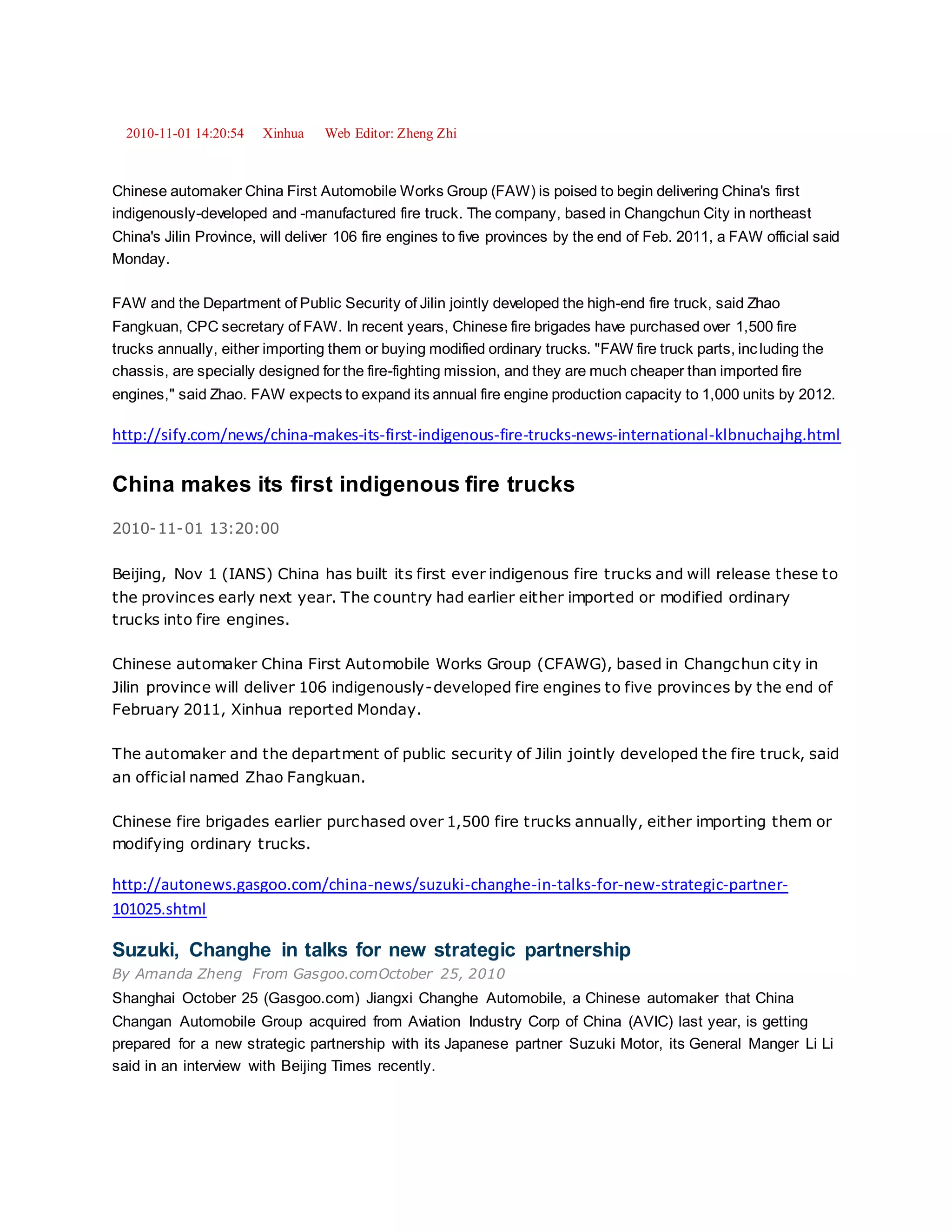 2010-11-01 14:20:54 Xinhua Web Editor: Zheng Zhi
Chinese automaker China First Automobile Works Group (FAW) is poised to begin delivering China's first
indigenously-developed and -manufactured fire truck. The company, based in Changchun City in northeast
China's Jilin Province, will deliver 106 fire engines to five provinces by the end of Feb. 2011, a FAW official said
Monday.
FAW and the Department of Public Security of Jilin jointly developed the high-end fire truck, said Zhao
Fangkuan, CPC secretary of FAW. In recent years, Chinese fire brigades have purchased over 1,500 fire
trucks annually, either importing them or buying modified ordinary trucks. "FAW fire truck parts, including the
chassis, are specially designed for the fire-fighting mission, and they are much cheaper than imported fire
engines," said Zhao. FAW expects to expand its annual fire engine production capacity to 1,000 units by 2012.
http://sify.com/news/china-makes-its-first-indigenous-fire-trucks-news-international-klbnuchajhg.html
China makes its first indigenous fire trucks
2010-11-01 13:20:00
Beijing, Nov 1 (IANS) China has built its first ever indigenous fire trucks and will release these to
the provinces early next year. The country had earlier either imported or modified ordinary
trucks into fire engines.
Chinese automaker China First Automobile Works Group (CFAWG), based in Changchun city in
Jilin province will deliver 106 indigenously-developed fire engines to five provinces by the end of
February 2011, Xinhua reported Monday.
The automaker and the department of public security of Jilin jointly developed the fire truck, said
an official named Zhao Fangkuan.
Chinese fire brigades earlier purchased over 1,500 fire trucks annually, either importing them or
modifying ordinary trucks.
http://autonews.gasgoo.com/china-news/suzuki-changhe-in-talks-for-new-strategic-partner-
101025.shtml
Suzuki, Changhe in talks for new strategic partnership
By Amanda Zheng From Gasgoo.comOctober 25, 2010
Shanghai October 25 (Gasgoo.com) Jiangxi Changhe Automobile, a Chinese automaker that China
Changan Automobile Group acquired from Aviation Industry Corp of China (AVIC) last year, is getting
prepared for a new strategic partnership with its Japanese partner Suzuki Motor, its General Manger Li Li
said in an interview with Beijing Times recently.
 