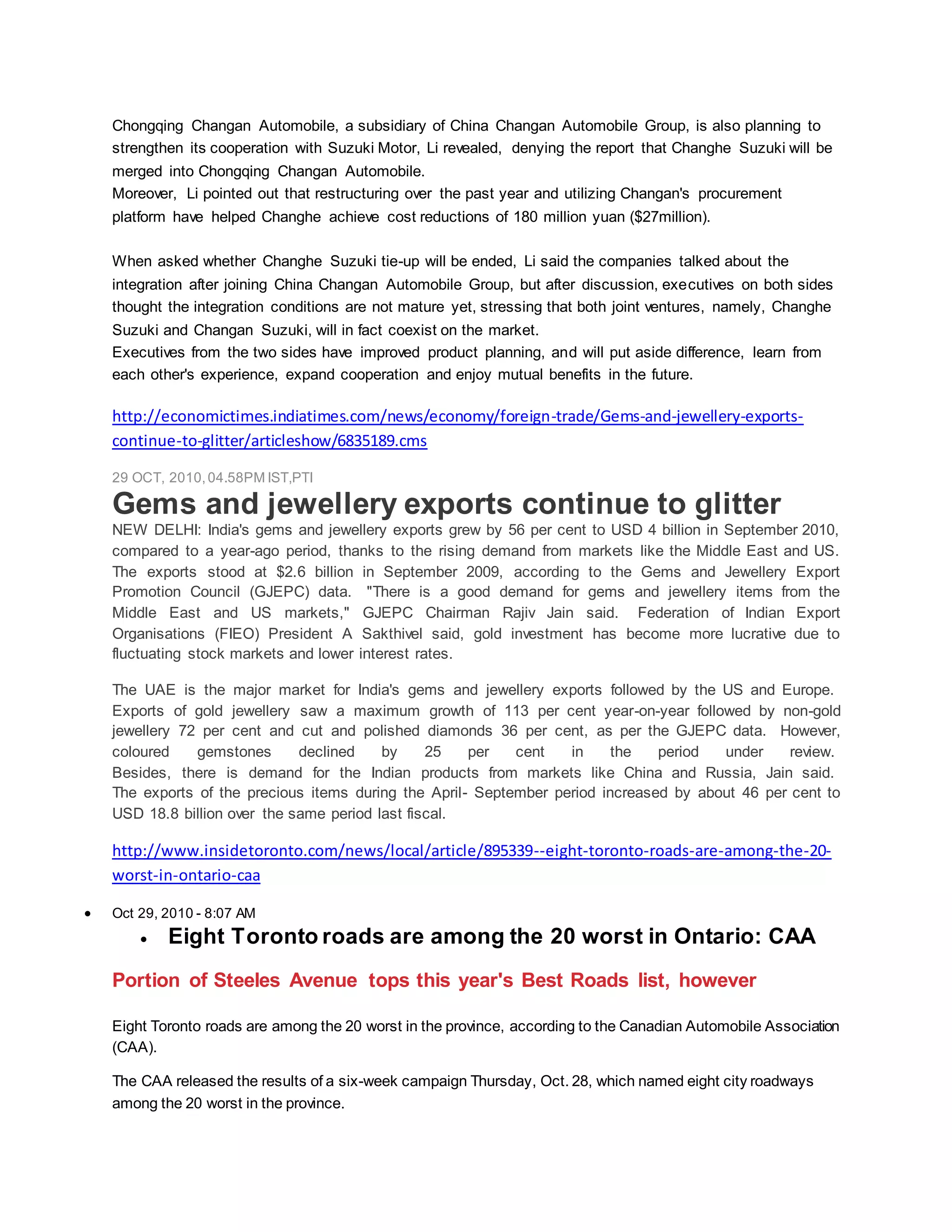 Chongqing Changan Automobile, a subsidiary of China Changan Automobile Group, is also planning to
strengthen its cooperation with Suzuki Motor, Li revealed, denying the report that Changhe Suzuki will be
merged into Chongqing Changan Automobile.
Moreover, Li pointed out that restructuring over the past year and utilizing Changan's procurement
platform have helped Changhe achieve cost reductions of 180 million yuan ($27million).
When asked whether Changhe Suzuki tie-up will be ended, Li said the companies talked about the
integration after joining China Changan Automobile Group, but after discussion, executives on both sides
thought the integration conditions are not mature yet, stressing that both joint ventures, namely, Changhe
Suzuki and Changan Suzuki, will in fact coexist on the market.
Executives from the two sides have improved product planning, and will put aside difference, learn from
each other's experience, expand cooperation and enjoy mutual benefits in the future.
http://economictimes.indiatimes.com/news/economy/foreign-trade/Gems-and-jewellery-exports-
continue-to-glitter/articleshow/6835189.cms
29 OCT, 2010,04.58PM IST,PTI
Gems and jewellery exports continue to glitter
NEW DELHI: India's gems and jewellery exports grew by 56 per cent to USD 4 billion in September 2010,
compared to a year-ago period, thanks to the rising demand from markets like the Middle East and US.
The exports stood at $2.6 billion in September 2009, according to the Gems and Jewellery Export
Promotion Council (GJEPC) data. "There is a good demand for gems and jewellery items from the
Middle East and US markets," GJEPC Chairman Rajiv Jain said. Federation of Indian Export
Organisations (FIEO) President A Sakthivel said, gold investment has become more lucrative due to
fluctuating stock markets and lower interest rates.
The UAE is the major market for India's gems and jewellery exports followed by the US and Europe.
Exports of gold jewellery saw a maximum growth of 113 per cent year-on-year followed by non-gold
jewellery 72 per cent and cut and polished diamonds 36 per cent, as per the GJEPC data. However,
coloured gemstones declined by 25 per cent in the period under review.
Besides, there is demand for the Indian products from markets like China and Russia, Jain said.
The exports of the precious items during the April- September period increased by about 46 per cent to
USD 18.8 billion over the same period last fiscal.
http://www.insidetoronto.com/news/local/article/895339--eight-toronto-roads-are-among-the-20-
worst-in-ontario-caa
 Oct 29, 2010 - 8:07 AM
 Eight Toronto roads are among the 20 worst in Ontario: CAA
Portion of Steeles Avenue tops this year's Best Roads list, however
Eight Toronto roads are among the 20 worst in the province, according to the Canadian Automobile Association
(CAA).
The CAA released the results of a six-week campaign Thursday, Oct. 28, which named eight city roadways
among the 20 worst in the province.
 