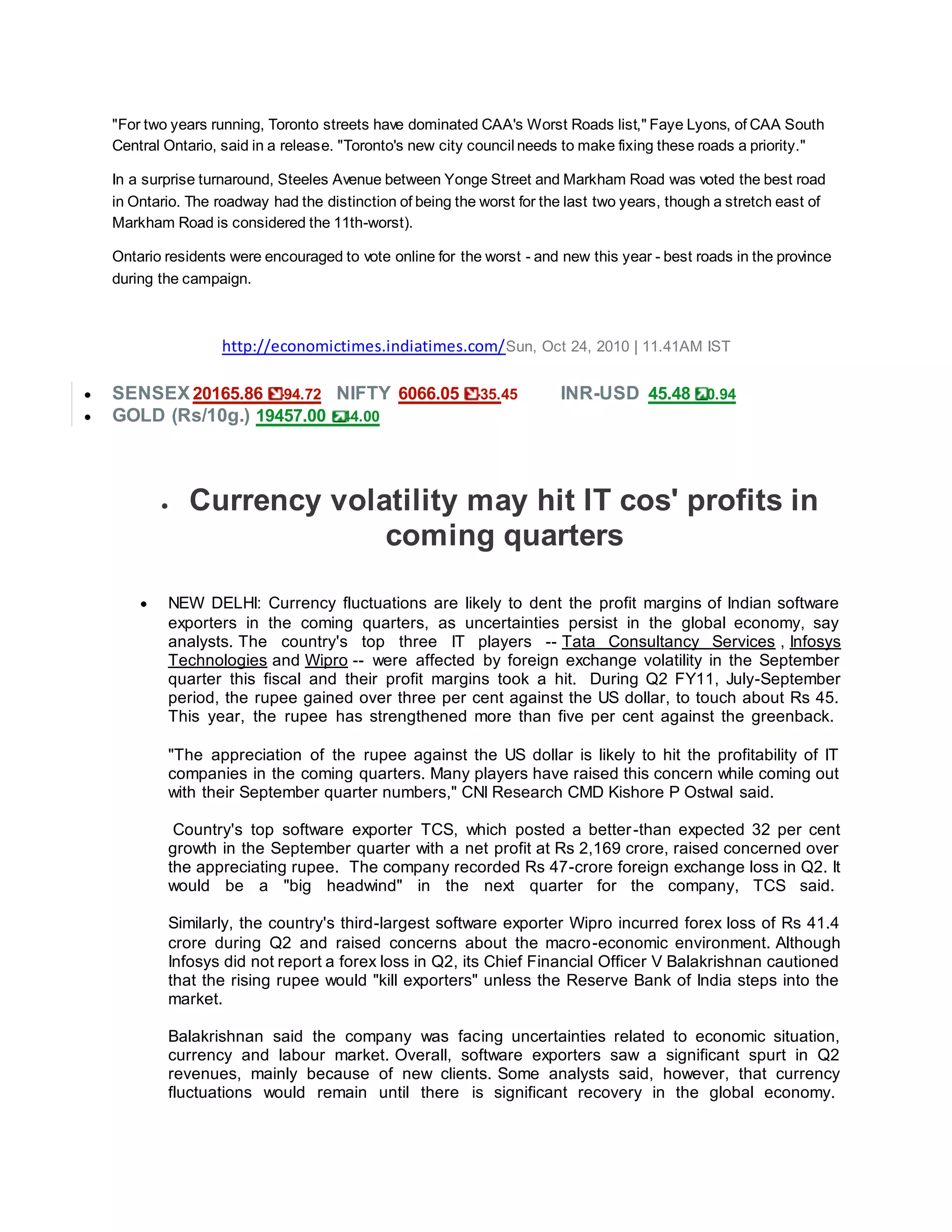 "For two years running, Toronto streets have dominated CAA's Worst Roads list," Faye Lyons, of CAA South
Central Ontario, said in a release. "Toronto's new city council needs to make fixing these roads a priority."
In a surprise turnaround, Steeles Avenue between Yonge Street and Markham Road was voted the best road
in Ontario. The roadway had the distinction of being the worst for the last two years, though a stretch east of
Markham Road is considered the 11th-worst).
Ontario residents were encouraged to vote online for the worst - and new this year - best roads in the province
during the campaign.
http://economictimes.indiatimes.com/Sun, Oct 24, 2010 | 11.41AM IST
 SENSEX 20165.86 -94.72 NIFTY 6066.05 -35.45 INR-USD 45.48 0.94
 GOLD (Rs/10g.) 19457.00 44.00
 Currency volatility may hit IT cos' profits in
coming quarters
 NEW DELHI: Currency fluctuations are likely to dent the profit margins of Indian software
exporters in the coming quarters, as uncertainties persist in the global economy, say
analysts. The country's top three IT players -- Tata Consultancy Services , Infosys
Technologies and Wipro -- were affected by foreign exchange volatility in the September
quarter this fiscal and their profit margins took a hit. During Q2 FY11, July-September
period, the rupee gained over three per cent against the US dollar, to touch about Rs 45.
This year, the rupee has strengthened more than five per cent against the greenback.
"The appreciation of the rupee against the US dollar is likely to hit the profitability of IT
companies in the coming quarters. Many players have raised this concern while coming out
with their September quarter numbers," CNI Research CMD Kishore P Ostwal said.
Country's top software exporter TCS, which posted a better-than expected 32 per cent
growth in the September quarter with a net profit at Rs 2,169 crore, raised concerned over
the appreciating rupee. The company recorded Rs 47-crore foreign exchange loss in Q2. It
would be a "big headwind" in the next quarter for the company, TCS said.
Similarly, the country's third-largest software exporter Wipro incurred forex loss of Rs 41.4
crore during Q2 and raised concerns about the macro-economic environment. Although
Infosys did not report a forex loss in Q2, its Chief Financial Officer V Balakrishnan cautioned
that the rising rupee would "kill exporters" unless the Reserve Bank of India steps into the
market.
Balakrishnan said the company was facing uncertainties related to economic situation,
currency and labour market. Overall, software exporters saw a significant spurt in Q2
revenues, mainly because of new clients. Some analysts said, however, that currency
fluctuations would remain until there is significant recovery in the global economy.
 