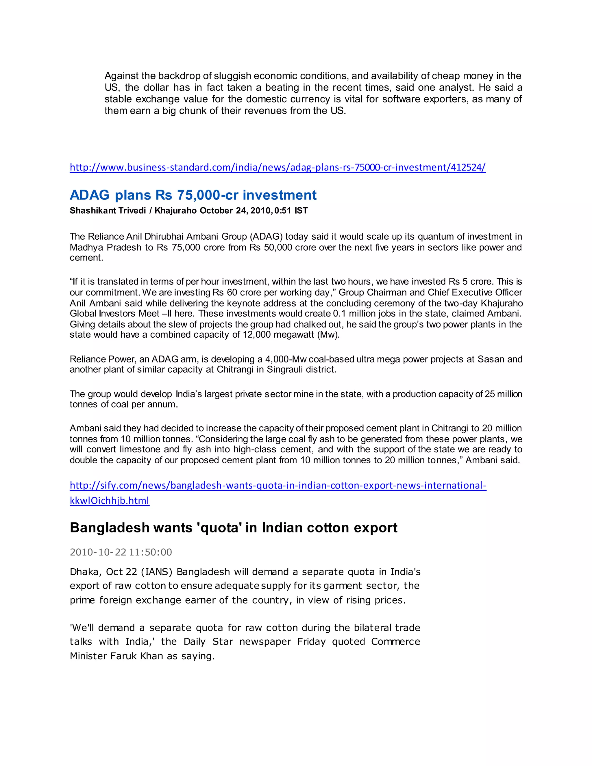 Against the backdrop of sluggish economic conditions, and availability of cheap money in the
US, the dollar has in fact taken a beating in the recent times, said one analyst. He said a
stable exchange value for the domestic currency is vital for software exporters, as many of
them earn a big chunk of their revenues from the US.
http://www.business-standard.com/india/news/adag-plans-rs-75000-cr-investment/412524/
ADAG plans Rs 75,000-cr investment
Shashikant Trivedi / Khajuraho October 24, 2010,0:51 IST
The Reliance Anil Dhirubhai Ambani Group (ADAG) today said it would scale up its quantum of investment in
Madhya Pradesh to Rs 75,000 crore from Rs 50,000 crore over the next five years in sectors like power and
cement.
“If it is translated in terms of per hour investment, within the last two hours, we have invested Rs 5 crore. This is
our commitment. We are investing Rs 60 crore per working day,” Group Chairman and Chief Executive Officer
Anil Ambani said while delivering the keynote address at the concluding ceremony of the two-day Khajuraho
Global Investors Meet –II here. These investments would create 0.1 million jobs in the state, claimed Ambani.
Giving details about the slew of projects the group had chalked out, he said the group’s two power plants in the
state would have a combined capacity of 12,000 megawatt (Mw).
Reliance Power, an ADAG arm, is developing a 4,000-Mw coal-based ultra mega power projects at Sasan and
another plant of similar capacity at Chitrangi in Singrauli district.
The group would develop India’s largest private sector mine in the state, with a production capacity of 25 million
tonnes of coal per annum.
Ambani said they had decided to increase the capacity of their proposed cement plant in Chitrangi to 20 million
tonnes from 10 million tonnes. “Considering the large coal fly ash to be generated from these power plants, we
will convert limestone and fly ash into high-class cement, and with the support of the state we are ready to
double the capacity of our proposed cement plant from 10 million tonnes to 20 million tonnes,” Ambani said.
http://sify.com/news/bangladesh-wants-quota-in-indian-cotton-export-news-international-
kkwlOichhjb.html
Bangladesh wants 'quota' in Indian cotton export
2010-10-22 11:50:00
Dhaka, Oct 22 (IANS) Bangladesh will demand a separate quota in India's
export of raw cotton to ensure adequate supply for its garment sector, the
prime foreign exchange earner of the country, in view of rising prices.
'We'll demand a separate quota for raw cotton during the bilateral trade
talks with India,' the Daily Star newspaper Friday quoted Commerce
Minister Faruk Khan as saying.
 