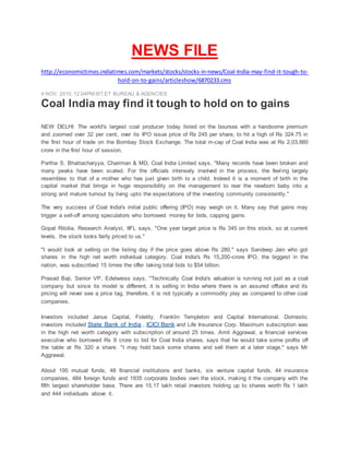 NEWS FILE
http://economictimes.indiatimes.com/markets/stocks/stocks-in-news/Coal-India-may-find-it-tough-to-
hold-on-to-gains/articleshow/6870233.cms
4 NOV, 2010,12.04PM IST,ET BUREAU & AGENCIES
Coal India may find it tough to hold on to gains
NEW DELHI: The world's largest coal producer today listed on the bourses with a handsome premium
and zoomed over 32 per cent, over its IPO issue price of Rs 245 per share, to hit a high of Rs 324.75 in
the first hour of trade on the Bombay Stock Exchange. The total m-cap of Coal India was at Rs 2,03,860
crore in the first hour of session.
Partha S. Bhattacharyya, Chairman & MD, Coal India Limited says, "Many records have been broken and
many peaks have been scaled. For the officials intensely involved in the process, the feeling largely
resembles to that of a mother who has just given birth to a child. Indeed it is a moment of birth in the
capital market that brings in huge responsibility on the management to rear the newborn baby into a
strong and mature turnout by living upto the expectations of the investing community consistently."
The very success of Coal India's initial public offering (IPO) may weigh on it. Many say that gains may
trigger a sell-off among speculators who borrowed money for bids, capping gains.
Gopal Ritolia, Research Analyst, IIFL says, "One year target price is Rs 345 on this stock, so at current
levels, the stock looks fairly priced to us."
"I would look at selling on the listing day if the price goes above Rs 280," says Sandeep Jain who got
shares in the high net worth individual category. Coal India's Rs 15,200-crore IPO, the biggest in the
nation, was subscribed 15 times the offer taking total bids to $54 billion.
Prasad Baji, Senior VP, Edelweiss says, "Technically Coal India's valuation is running not just as a coal
company but since its model is different, it is selling in India where there is an assured offtake and its
pricing will never see a price tag, therefore, it is not typically a commodity play as compared to other coal
companies.
Investors included Janus Capital, Fidelity, Franklin Templeton and Capital International. Domestic
investors included State Bank of India , ICICI Bank and Life Insurance Corp. Maximum subscription was
in the high net worth category with subscription of around 25 times. Amit Aggrawal, a financial services
executive who borrowed Rs 9 crore to bid for Coal India shares, says that he would take some profits off
the table at Rs 320 a share. "I may hold back some shares and sell them at a later stage," says Mr
Aggrawal.
About 195 mutual funds, 48 financial institutions and banks, six venture capital funds, 44 insurance
companies, 484 foreign funds and 1935 corporate bodies own the stock, making it the company with the
fifth largest shareholder base. There are 15.17 lakh retail investors holding up to shares worth Rs 1 lakh
and 444 individuals above it.
 
