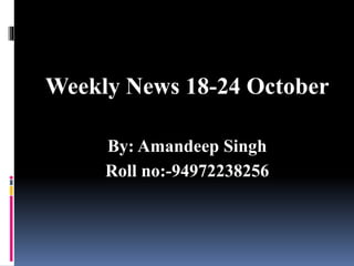 Weekly News 18-24 October
By: Amandeep Singh
Roll no:-94972238256
 