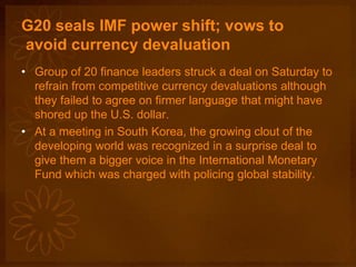 G20 seals IMF power shift; vows to
avoid currency devaluation
• Group of 20 finance leaders struck a deal on Saturday to
refrain from competitive currency devaluations although
they failed to agree on firmer language that might have
shored up the U.S. dollar.
• At a meeting in South Korea, the growing clout of the
developing world was recognized in a surprise deal to
give them a bigger voice in the International Monetary
Fund which was charged with policing global stability.
 