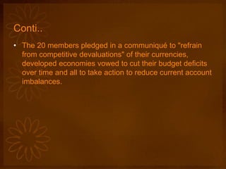 Conti..
• The 20 members pledged in a communiqué to "refrain
from competitive devaluations" of their currencies,
developed economies vowed to cut their budget deficits
over time and all to take action to reduce current account
imbalances.
 