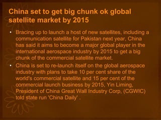 China set to get big chunk ok global
satellite market by 2015
• Bracing up to launch a host of new satellites, including a
communication satellite for Pakistan next year, China
has said it aims to become a major global player in the
international aerospace industry by 2015 to get a big
chunk of the commercial satellite market.
• China is set to re-launch itself on the global aerospace
industry with plans to take 10 per cent share of the
world's commercial satellite and 15 per cent of the
commercial launch business by 2015, Yin Liming,
President of China Great Wall Industry Corp, (CGWIC)
told state run 'China Daily' .
 