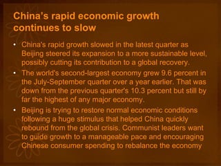 China’s rapid economic growth
continues to slow
• China's rapid growth slowed in the latest quarter as
Beijing steered its expansion to a more sustainable level,
possibly cutting its contribution to a global recovery.
• The world's second-largest economy grew 9.6 percent in
the July-September quarter over a year earlier. That was
down from the previous quarter's 10.3 percent but still by
far the highest of any major economy.
• Beijing is trying to restore normal economic conditions
following a huge stimulus that helped China quickly
rebound from the global crisis. Communist leaders want
to guide growth to a manageable pace and encouraging
Chinese consumer spending to rebalance the economy
 