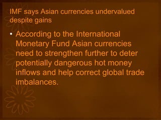 IMF says Asian currencies undervalued
despite gains
• According to the International
Monetary Fund Asian currencies
need to strengthen further to deter
potentially dangerous hot money
inflows and help correct global trade
imbalances.
 