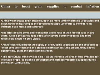 Capital Investments
China to boost grain supplies to combat inflation
.
•China will increase grain supplies, open up more land for planting vegetables and
crack down on hoarding as the government steps up efforts to combat rising
inflation, state media said Saturday.
•The latest moves come after consumer prices rose at their fastest pace in two
years, fuelled by soaring food costs after severe summer flooding and more
recent cold snaps hit crop yields.
• Authorities would boost the supply of grain, some vegetable oil and soybeans to
"meet consumer demand and stabilise market prices", the official Xinhua news
agency said, citing the grain administration.
• The agricultural ministry also said it would increase the area of land available for
vegetable crops "to stabilise production and increase vegetable supplies during
the winter," Xinhua said.
 