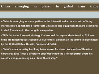 Capital Investments
China emerging as player in global arms trade
• China is emerging as a competitor in the international arms market , offering
increasingly sophisticated fighter jets , missiles and equipment that are beginning
to rival Russia and other long time exporters.
• With the same low-cost strategy that worked for toys and electronics, Chinese
firms are targeting cost-conscious customers, albeit in an industry still dominated
by the United States, Russia, France and Britain.
• China's arms industry had long been known for cheap knockoffs of Russian
hardware: East Timor's president once described the Chinese patrol boats his
country was purchasing as a ``fake Gucci ship.''
 