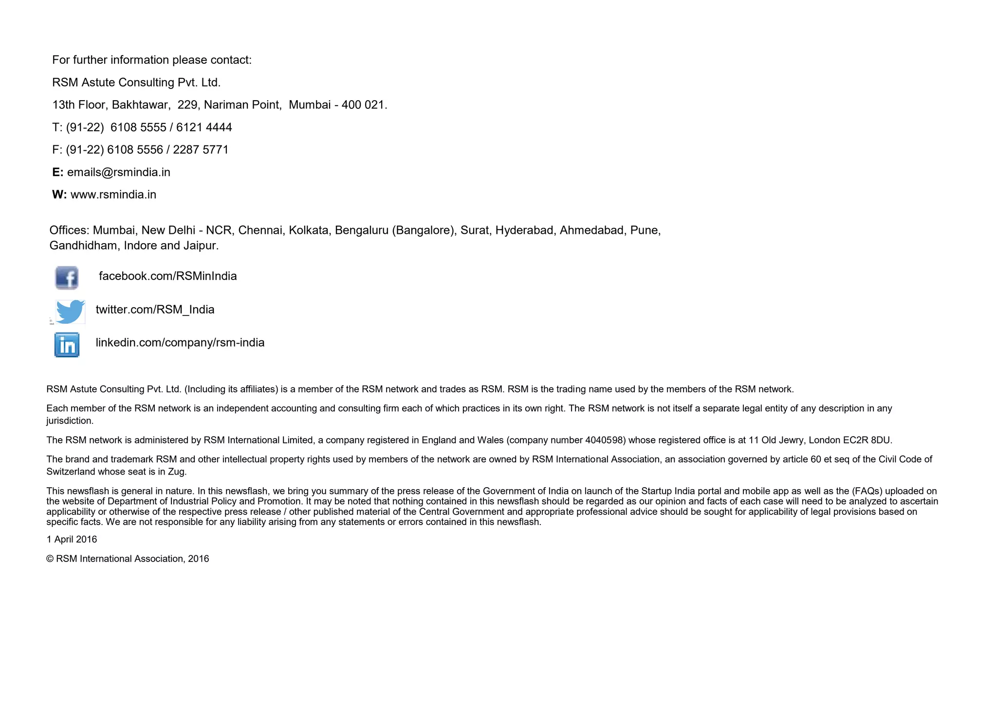 RSM Astute Consulting Pvt. Ltd. (Including its affiliates) is a member of the RSM network and trades as RSM. RSM is the trading name used by the members of the RSM network.
Each member of the RSM network is an independent accounting and consulting firm each of which practices in its own right. The RSM network is not itself a separate legal entity of any description in any
jurisdiction.
The RSM network is administered by RSM International Limited, a company registered in England and Wales (company number 4040598) whose registered office is at 11 Old Jewry, London EC2R 8DU.
The brand and trademark RSM and other intellectual property rights used by members of the network are owned by RSM International Association, an association governed by article 60 et seq of the Civil Code of
Switzerland whose seat is in Zug.
This newsflash is general in nature. In this newsflash, we bring you summary of the press release of the Government of India on launch of the Startup India portal and mobile app as well as the (FAQs) uploaded on
the website of Department of Industrial Policy and Promotion. It may be noted that nothing contained in this newsflash should be regarded as our opinion and facts of each case will need to be analyzed to ascertain
applicability or otherwise of the respective press release / other published material of the Central Government and appropriate professional advice should be sought for applicability of legal provisions based on
specific facts. We are not responsible for any liability arising from any statements or errors contained in this newsflash.
1 April 2016
© RSM International Association, 2016
twitter.com/RSM_India
linkedin.com/company/rsm-india
For further information please contact:
RSM Astute Consulting Pvt. Ltd.
13th Floor, Bakhtawar, 229, Nariman Point, Mumbai - 400 021.
T: (91-22) 6108 5555 / 6121 4444
F: (91-22) 6108 5556 / 2287 5771
E: emails@rsmindia.in
W: www.rsmindia.in
Offices: Mumbai, New Delhi - NCR, Chennai, Kolkata, Bengaluru (Bangalore), Surat, Hyderabad, Ahmedabad, Pune,
Gandhidham, Indore and Jaipur.
facebook.com/RSMinIndia
 