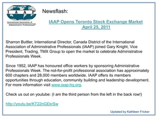 Newsflash:  IAAP Opens Toronto Stock Exchange Market   April 25, 2011  Sharron Buttler, International Director, Canada District of the International Association of Administrative Professionals (IAAP) joined Gary Knight, Vice President, Trading, TMX Group to open the market to celebrate Administrative Professionals Week.  Since 1952, IAAP has honoured office workers by sponsoring Administrative Professionals Week. The not-for-profit professional association has approximately 600 chapters and 28,000 members worldwide. IAAP offers its members opportunities through education, community building and leadership development. For more information visit www.iaap-hq.org. Check us out on youtube: (I am the third person from the left in the back row!) http://youtu.be/KT22nGEkrSw 	           Updated by Kathleen Fricker 