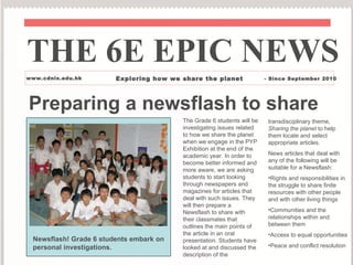 Preparing a newsflash to share The Grade 6 students will be investigating issues related to how we share the planet when we engage in the PYP Exhibition at the end of the academic year. In order to become better informed and more aware, we are asking students to start looking through newspapers and magazines for articles that deal with such issues. They will then prepare a Newsflash to share with their classmates that outlines the main points of the article in an oral presentation. Students have looked at and discussed the description of the  THE 6E EPIC NEWS www.cdnis.edu.hk Exploring how we share the planet - Since September 2010 Newsflash! Grade 6 students embark on personal investigations. ,[object Object],[object Object],[object Object],[object Object],[object Object],[object Object]