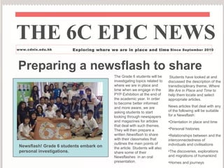 Preparing a newsflash to share The Grade 6 students will be investigating topics related to where we are in place and time when we engage in the PYP Exhibition at the end of the academic year. In order to become better informed and more aware, we are asking students to start looking through newspapers and magazines for articles that deal with such themes. They will then prepare a written  Newsflash  to share with their classmates that outlines the main points of the article. Students will also share some of their Newsflashes  in an oral presentation. THE 6C EPIC NEWS www.cdnis.edu.hk Exploring where we are in place and time - Since September 2010 ,[object Object],[object Object],[object Object],[object Object],[object Object],[object Object],[object Object],Newsflash! Grade 6 students embark on personal investigations. 
