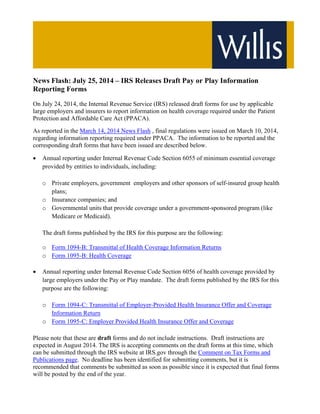 News Flash: July 25, 2014 – IRS Releases Draft Pay or Play Information
Reporting Forms
On July 24, 2014, the Internal Revenue Service (IRS) released draft forms for use by applicable
large employers and insurers to report information on health coverage required under the Patient
Protection and Affordable Care Act (PPACA).
As reported in the March 14, 2014 News Flash , final regulations were issued on March 10, 2014,
regarding information reporting required under PPACA. The information to be reported and the
corresponding draft forms that have been issued are described below.
 Annual reporting under Internal Revenue Code Section 6055 of minimum essential coverage
provided by entities to individuals, including:
o Private employers, government employers and other sponsors of self-insured group health
plans;
o Insurance companies; and
o Governmental units that provide coverage under a government-sponsored program (like
Medicare or Medicaid).
The draft forms published by the IRS for this purpose are the following:
o Form 1094-B: Transmittal of Health Coverage Information Returns
o Form 1095-B: Health Coverage
 Annual reporting under Internal Revenue Code Section 6056 of health coverage provided by
large employers under the Pay or Play mandate. The draft forms published by the IRS for this
purpose are the following:
o Form 1094-C: Transmittal of Employer-Provided Health Insurance Offer and Coverage
Information Return
o Form 1095-C: Employer Provided Health Insurance Offer and Coverage
Please note that these are draft forms and do not include instructions. Draft instructions are
expected in August 2014. The IRS is accepting comments on the draft forms at this time, which
can be submitted through the IRS website at IRS.gov through the Comment on Tax Forms and
Publications page. No deadline has been identified for submitting comments, but it is
recommended that comments be submitted as soon as possible since it is expected that final forms
will be posted by the end of the year.
 