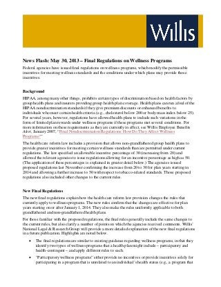 News Flash: May 30, 2013 – Final Regulations on Wellness Programs
Federal agencies have issued final regulations on wellness programs, which modify the permissible
incentives for meeting wellness standards and the conditions under which plans may provide those
incentives.
Background
HIPAA, among many other things, prohibits certain types of discrimination based on health factors by
group health plans and insurers providing group health plan coverage. Health plans can run afoul of the
HIPAA nondiscrimination standards if they give premium discounts or enhanced benefits to
individuals who meet certain health criteria (e.g., cholesterol below 200 or body mass index below 25).
For several years, however, regulations have allowed health plans to include such variations in the
form of limited plan rewards under wellness programs if these programs met several conditions. For
more information on these requirements as they are currently in effect, see Willis Employee Benefits
Alert, January 2007, “Final Nondiscrimination Regulations: How Do They Affect Wellness
Programs?”
The health care reform law includes a provision that allows non-grandfathered group health plans to
provide greater incentives for meeting certain wellness standards than are permitted under current
regulations. The law specified an allowable incentive percentage of 30 (increasing from 20) and
allowed the relevant agencies to issue regulations allowing for an incentive percentage as high as 50.
(The application of these percentages is explained in greater detail below.) The agencies issued
proposed regulations last November confirming the increase from 20 to 30 for plan years starting in
2014 and allowing a further increase to 50 with respect to tobacco-related standards. Those proposed
regulations also included other changes to the current rules.
New Final Regulations
The new final regulations explain how the health care reform law provision changes the rules that
currently apply to wellness programs. The new rules confirm that the changes are effective for plan
years starting on or after January 1, 2014. They also make the rules uniformly applicable to both
grandfathered and non-grandfathered health plans.
For those familiar with the proposed regulations, the final rules generally include the same changes to
the current rules, but also clarify a number of points on which the agencies received comments. Willis’
National Legal & Research Group will provide a more detailed explanation of the new final regulations
in a future publication. Highlights are noted below.
• The final regulations are similar to existing guidance regarding wellness programs, in that they
identify two types of wellness programs that a health plan might include – participatory and
health-contingent – and apply different rules to each.
• “Participatory wellness programs” either provide no incentives or provide incentives solely for
participating in a program that is unrelated to an individual’s health status (e.g., a program that
 