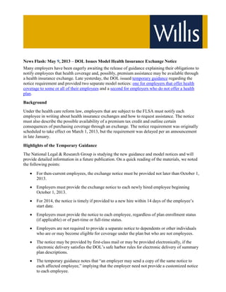 News Flash: May 9, 2013 – DOL Issues Model Health Insurance Exchange Notice
Many employers have been eagerly awaiting the release of guidance explaining their obligations to
notify employees that health coverage and, possibly, premium assistance may be available through
a health insurance exchange. Late yesterday, the DOL issued temporary guidance regarding the
notice requirement and provided two separate model notices: one for employers that offer health
coverage to some or all of their employees and a second for employers who do not offer a health
plan.
Background
Under the health care reform law, employers that are subject to the FLSA must notify each
employee in writing about health insurance exchanges and how to request assistance. The notice
must also describe the possible availability of a premium tax credit and outline certain
consequences of purchasing coverage through an exchange. The notice requirement was originally
scheduled to take effect on March 1, 2013, but the requirement was delayed per an announcement
in late January.
Highlights of the Temporary Guidance
The National Legal & Research Group is studying the new guidance and model notices and will
provide detailed information in a future publication. On a quick reading of the materials, we noted
the following points:
• For then-current employees, the exchange notice must be provided not later than October 1,
2013.
• Employers must provide the exchange notice to each newly hired employee beginning
October 1, 2013.
• For 2014, the notice is timely if provided to a new hire within 14 days of the employee’s
start date.
• Employers must provide the notice to each employee, regardless of plan enrollment status
(if applicable) or of part-time or full-time status.
• Employers are not required to provide a separate notice to dependents or other individuals
who are or may become eligible for coverage under the plan but who are not employees.
• The notice may be provided by first-class mail or may be provided electronically, if the
electronic delivery satisfies the DOL’s safe harbor rules for electronic delivery of summary
plan descriptions.
• The temporary guidance notes that “an employer may send a copy of the same notice to
each affected employee,” implying that the employer need not provide a customized notice
to each employee.
 