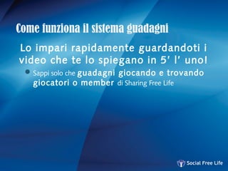 Come funziona il sistema guadagni
Lo impari rapidamente guardandoti i
video che te lo spiegano in 5’ l’ uno!
Sappi solo che guadagni giocando e trovando
giocatori o member di Sharing Free Life
 