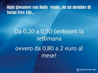 Ogni giocatore con Daily rende, ad un member di
Social Free Life..
Da 0,20 a 0,50 centesimi la
settimana
ovvero da 0,80 a 2 euro al
mese!
 
