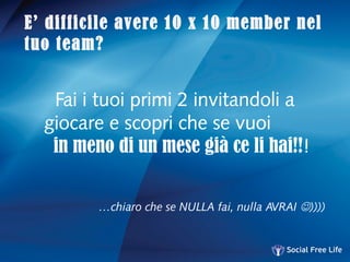 E’ difficile avere 10 x 10 member nel
tuo team?
Fai i tuoi primi 2 invitandoli a
giocare e scopri che se vuoi
in meno di un mese già ce li hai!!!
…chiaro che se NULLA fai, nulla AVRAI ))))
 