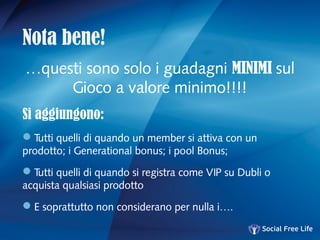 Nota bene!
…questi sono solo i guadagni MINIMI sul
Gioco a valore minimo!!!!
Si aggiungono:
Tutti quelli di quando un member si attiva con un
prodotto; i Generational bonus; i pool Bonus;
Tutti quelli di quando si registra come VIP su Dubli o
acquista qualsiasi prodotto
E soprattutto non considerano per nulla i….
 