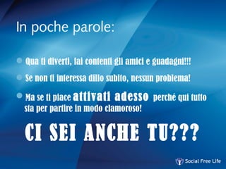 In poche parole:
Qua ti diverti, fai contenti gli amici e guadagni!!!
Se non ti interessa dillo subito, nessun problema!
Ma se ti piace attivati adesso perché qui tutto
sta per partire in modo clamoroso!
CI SEI ANCHE TU???
 