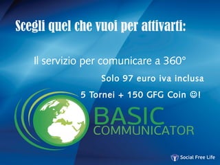 Scegli quel che vuoi per attivarti:
Il servizio per comunicare a 360°
Solo 97 euro iva inclusa
5 Tornei + 150 GFG Coin !
 