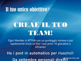 Il tuo unico obiettivo?
CREAE IL TUO
TEAM!
Ogni Member si ATTIVA con un punteggio minimo e poi
rapidamente trova on line i suoi primi 10 giocatore a
GFGame!
Ha i post in automatico per riuscirci!
Da settembre personali diretti!
 