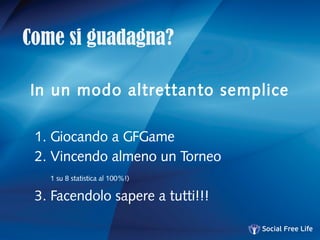Come si guadagna?
In un modo altrettanto semplice
1. Giocando a GFGame
2. Vincendo almeno un Torneo
1 su 8 statistica al 100%!)
3. Facendolo sapere a tutti!!!
 