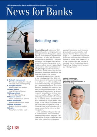 UBS Newsletter for Banks and Financial Institutions Autumn 2008




News for Banks

                                        Rebuilding trust

                                        There will be much to discuss at SIBOS          approach to delivering equity structured
                                        2008. Last year, the banking industry was       products lets advisors create the exact
                                        gaining momentum. This year, it is rebuild-     solution that their client is looking for
                                        ing trust. There is no more important task.     (pages 16 –17). Certain solutions, though,
                                        As no bank is an island, the first step to-     continue to build on tradition. Our annual
                                        wards bolstering our industry’s credibility     seminar for partner banks (pages 12–13)
                                        is to restore trust between financial insti-    is now in its thirty-first year. In a time of
                                        tutions. This is more than a matter of re-      upheaval, I like to think that such events
                                        furbishing balance sheets. It is about build-   help to forge the trust that will underpin
                                        ing confidence in the financial system by       our industry’s recovery.
                                        strengthening its operational infrastruc-
                                        ture. And it involves overhauling the com-
                                        plex web of institutional relationships that
                                        make that infrastructure function.
                                           Network management has a vital part
                                        to play in that agenda. In this SIBOS edi-      Stephan Zimmermann
2 Network management                    tion of News for Banks, we show (on pag-        Chief Operations Officer
   The future of custody; the network   es 5 – 6) how we have fine-tuned our own        UBS Global Wealth Management &
                                                                                        Business Banking
   reloaded; and real-time reporting    approach to relationship management to
9 Analysts in action                    get a more integrated picture of our coun-
   Research feeds into products         terparties. We believe that our efforts will
10 Talent-spotter                       result in additional opportunities for both
   How UBS went offshoring              ourselves and the institutions we do busi-
12 Cloudy outlook                       ness with. Meanwhile, we continue to in-
   The view from Wolfsberg              vest in our platform. Offshoring is often
14 Reserves seminar                     sold simply as a response to cost pressures
   Where central bankers convene        but we prefer to see our service centres in
15 Blue sea thought                     India and Poland as sources of fresh talent
   Indexing the world’s sea freight     (pages 10 –11). For us, the ultimate meas-
16 Made to measure                      ure of success in offshoring lies in how
   Bespoke structured products          far we can hone our effectiveness and, of
18 In brief                             course, pass on the benefits to our busi-
   News from around the world           ness partners.
                                           Adroit use of technology can also help
                                        to build confidence. In the back office,
                                        better reporting systems (see pages 7– 8)
                                        could reduce the scope for errors and mis-
                                        trust. In the front office, an innovative
 