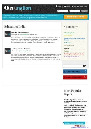 About Us

Contact

Username

Blog

Getting Started

••••••••

Login

Alteranation.com is an online platform for citizens and public sector authorities to
connect and share ideas, opinions, suggestions and information.

Educating India
Death of the Gentlemen

All Debates
Educating India

Alteranation | Educating India | June 25, 2013

Governance
Overview: “Cricket to us was more than play; it was worship in the summer sun.” Edward
Blunden, the English poet and author thus spoke in glowing words of the Gentlemen’s
game. However, this seems to be a thing of the past today. The game has been
commercialized, glamorized and made a business out of. Cricket …Read more

Inside the Direct Cash Transfer
Debate
Judiciary
Lok Sabha Bills

A tale of Twisted Reforms

Politics

Alteranation | Educating India | June 2, 2013

Society

Overview: As admissions of Delhi University start in June, students flock to the city to make
it to one of India’s leading universities. Having a legacy of British education system and
reputation for producing eminent scholars, bureaucrats and corporation honchos, the
University needs to adapt with times. This has led to the introduction of the Four …Read
more

Tackling Corruption In India
Women Empowerment

Search

START A PETITION
START A CAMPAIGN

Most Popular
Topics
Mumbai Rape Case: Law and
Legislation loosing battle to protect
women
Modi vs. Rahul: The battle for PM
Suspension of IAS Durga Nagpal:
Corruption chains Bureaucracy
JNU murder attempt: A reflection
of the Society
New Delhi continues its fight for
Justice

MOST OPINIONATED USERS
converted by Web2PDFConvert.com

 