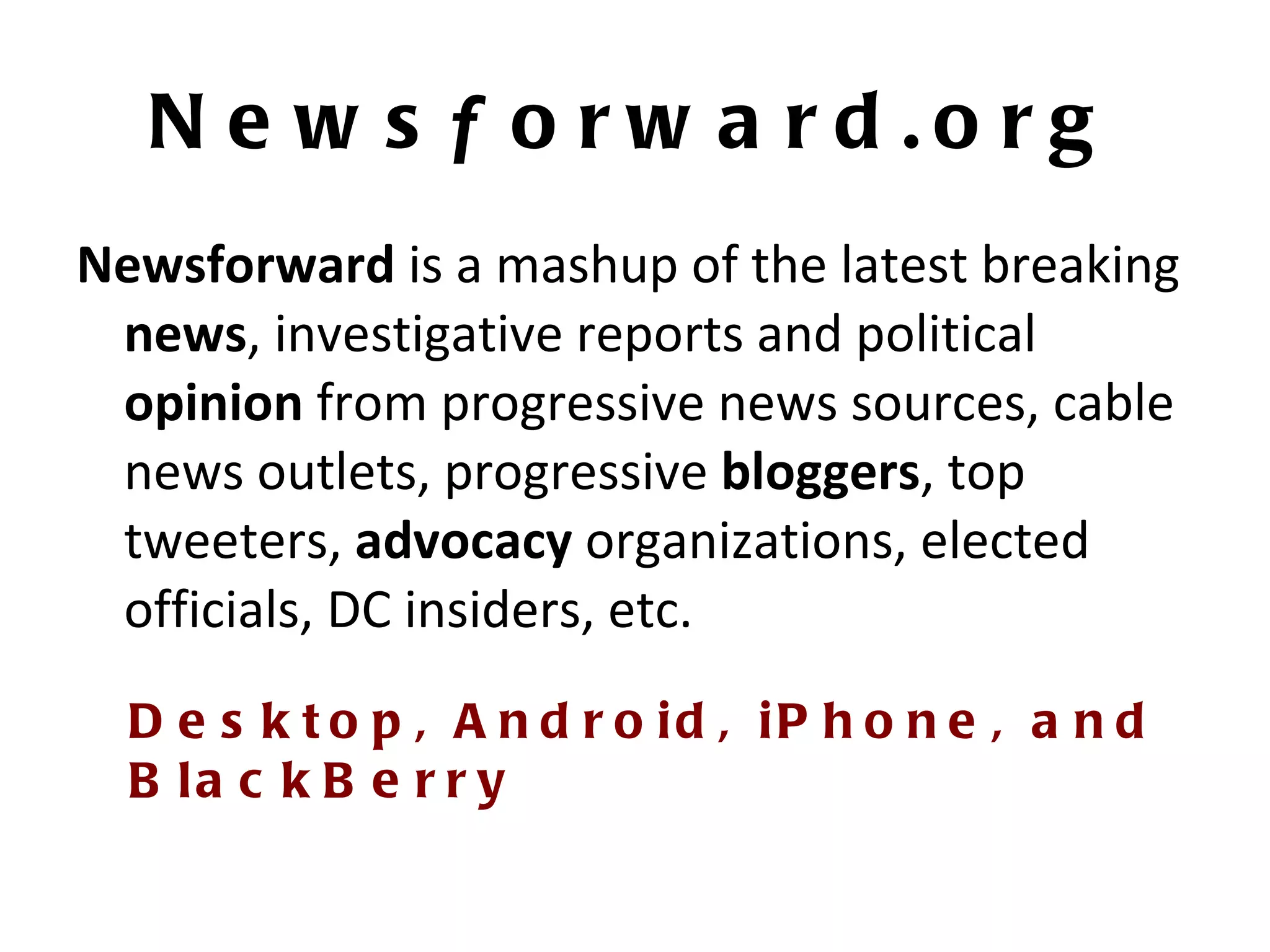 News f orward.org Newsforward  is a mashup of the latest breaking  news , investigative reports and political  opinion  from progressive news sources, cable news outlets, progressive  bloggers , top tweeters,  advocacy  organizations, elected officials, DC insiders, etc. Desktop, Android, iPhone, and BlackBerry 