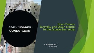 News Frames:
Sarayaku and Shuar peoples
in the Ecuadorian media.
Iria Puyosa, PhD
Julio 2017
 