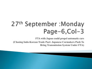 27th September :MondayPage-6,Col-3  FTA with Japan could propel automatic cars  (Chasing Indo-Korean Trade Pact: Japanese Carmakers Push To Bring Transmission System Under FTA)  