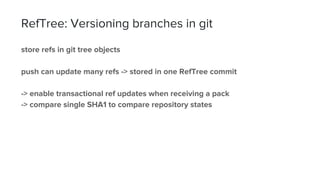 RefTree: Versioning branches in git
store refs in git tree objects
push can update many refs -> stored in one RefTree commit
-> enable transactional ref updates when receiving a pack
-> compare single SHA1 to compare repository states
 
