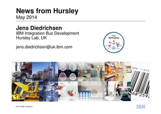 © 2014 IBM Corporation
News from Hursley
May 2014
Jens Diedrichsen
IBM Integration Bus Development
Hursley Lab, UK
jens.diedrichsen@uk.ibm.com
 