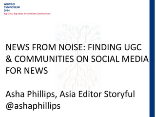 WKWSCI
SYMPOSIUM
2014
Big Data, Big Ideas for Smarter Communities
NEWS FROM NOISE: FINDING UGC
& COMMUNITIES ON SOCIAL MEDIA
FOR NEWS
Asha Phillips, Asia Editor Storyful
@ashaphillips
 