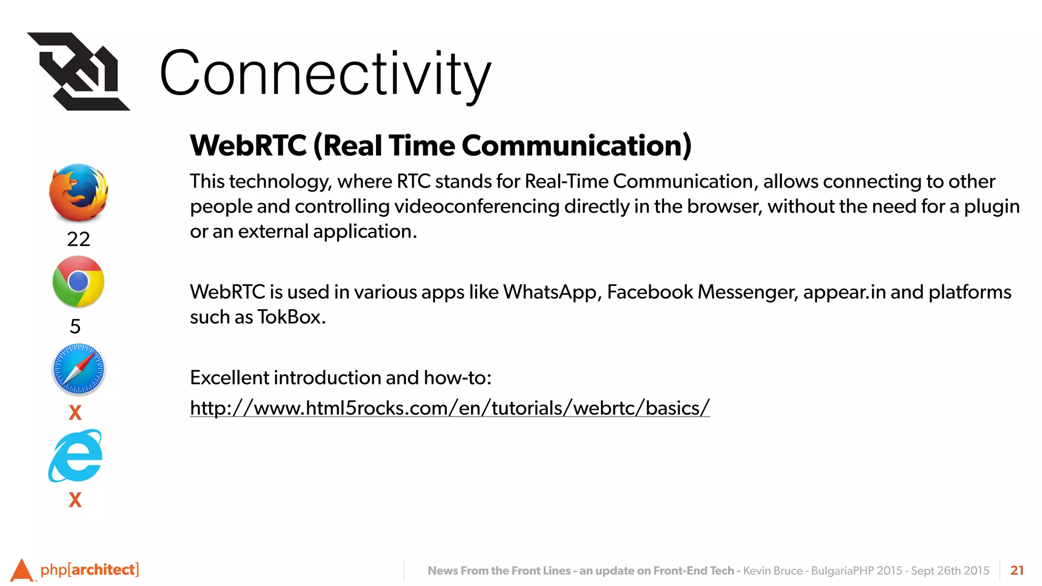 News From the Front Lines - an update on Front-End Tech - Kevin Bruce - BulgariaPHP 2015 - Sept 26th 2015
Connectivity
21
WebRTC (Real Time Communication)
This technology, where RTC stands for Real-Time Communication, allows connecting to other
people and controlling videoconferencing directly in the browser, without the need for a plugin
or an external application.
WebRTC is used in various apps like WhatsApp, Facebook Messenger, appear.in and platforms
such as TokBox.
Excellent introduction and how-to:
http://www.html5rocks.com/en/tutorials/webrtc/basics/
Connectivity
X
5
22
X
 